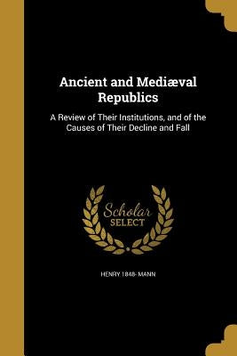 Ancient and Mediæval Republics: A Review of Their Institutions, and of the Causes of Their Decline and Fall by Mann, Henry 1848-