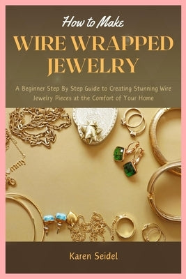 How to Make Wire Wrapped Jewelry: A Beginner Step By Step Guide to Creating Stunning Wire Jewelry Pieces at the Comfort of Your Home by Seidel, Karen