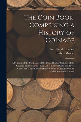 The Coin Book, Comprising a History of Coinage; a Synopsis of the Mint Laws of the United States; Statistics of the Coinage From 1792 to 1870; List of by Homans, Isaac Smith