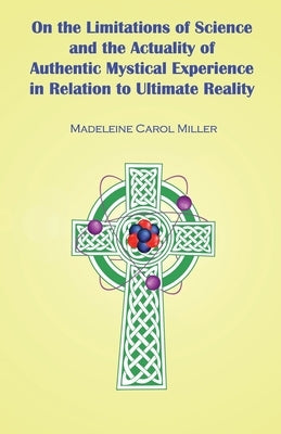 On the Limitations of Science and the Actuality of Authentic Mystical Experience in Relation to Ultimate Reality by Miller, Madeleine Carol