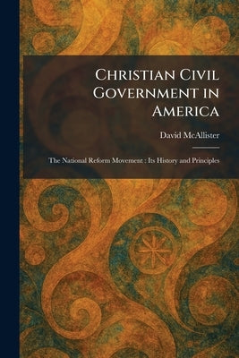 Christian Civil Government in America: The National Reform Movement: Its History and Principles by McAllister, David