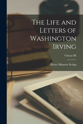 The Life and Letters of Washington Irving; Volume III by Munroe, Irving Pierre