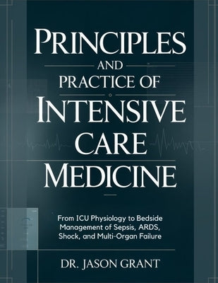 Principles and Practice of Intensive Care Medicine: From ICU Physiology to Bedside Management of Sepsis, ARDS, Shock, and Multi-Organ Failure by Grant, Jason