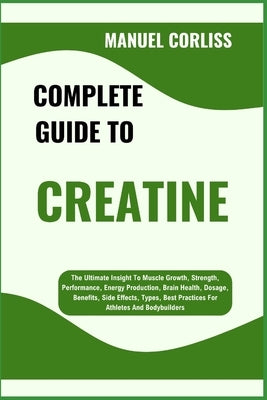 Complete Guide to Creatine: The Ultimate Insight To Muscle Growth, Strength, Performance, Energy Production, Brain Health, Dosage, Benefits, Side Effe by Corliss, Manuel