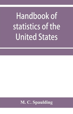 Handbook of statistics of the United States; A record of Administrations and Events, from the organization of the United State Government to the prese by C. Spaulding, M.