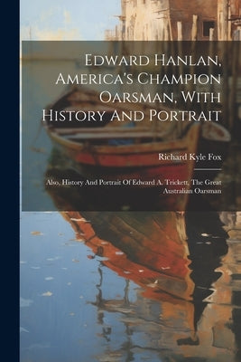 Edward Hanlan, America's Champion Oarsman, With History And Portrait: Also, History And Portrait Of Edward A. Trickett, The Great Australian Oarsman by Fox, Richard Kyle