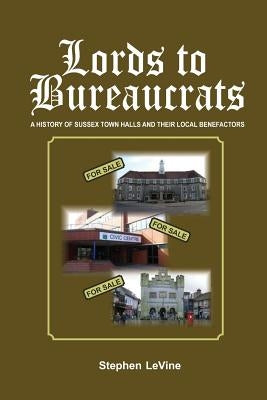 Lords to Bureaucrats: A history of Sussex town halls and their local benefactors by Levine, Stephen