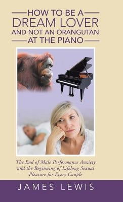 How to Be a Dream Lover and Not an Orangutan at the Piano: The End of Male Performance Anxiety and the Beginning of Lifelong Sexual Pleasure for Every by Lewis, James