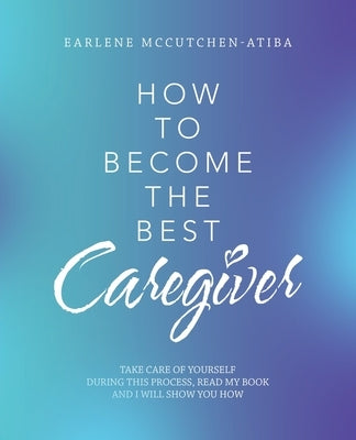 How to Become the Best Caregiver: Take Care of Yourself During This Process Read My Book and I Will Show You How! by McCutchen-Atiba, Earlene