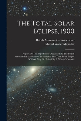 The Total Solar Eclipse, 1900: Report Of The Expeditions Organized By The British Astronomical Association To Observe The Total Solar Eclipse Of 1900 by Maunder, Edward Walter