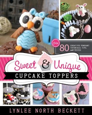 Sweet & Unique Cupcake Toppers: Over 80 Creative Fondant Tutorials, Tips, and Tricks by Beckett, Lynlee North