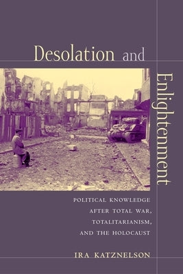 Desolation and Enlightenment: Political Knowledge After Total War, Totalitarianism, and the Holocaust by Katznelson, Ira