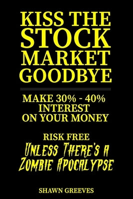 Kiss the Stock Market Goodbye: Make 30% - 40% Interest on Your Money Risk Free (Unless Theres a Zombie Apocalypse) by Greeves, Shawn