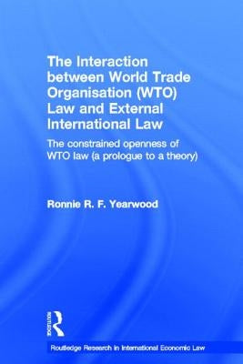 The Interaction Between World Trade Organisation (Wto) Law and External International Law: The Constrained Openness of Wto Law (a Prologue to a Theory by Yearwood, Ronnie R. F.
