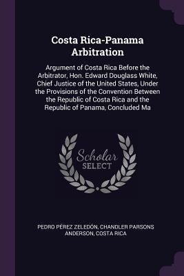 Costa Rica-Panama Arbitration: Argument of Costa Rica Before the Arbitrator, Hon. Edward Douglass White, Chief Justice of the United States, Under th by Zeledón, Pedro Pérez