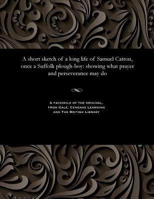 A Short Sketch of a Long Life of Samuel Catton, Once a Suffolk Plough-Boy: Showing What Prayer and Perseverance May Do by Catton, Samuel