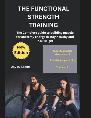 The Functional Strength Training: The Complete guide to building muscle for anatomy energy to stay healthy and lose weight by Beams, Jay A.