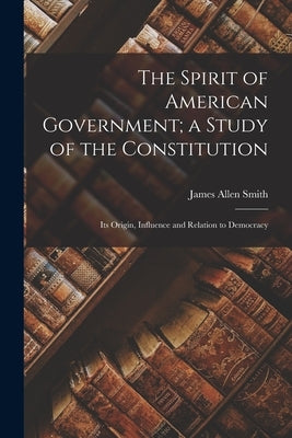 The Spirit of American Government; a Study of the Constitution: Its Origin, Influence and Relation to Democracy by Smith, James Allen 1860-1926