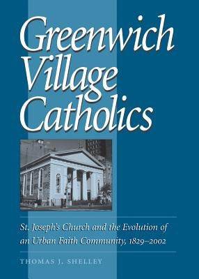 Greenwich Village Catholics: St. Joseph's Church and the Evolution of an Urban Faith Community, 1829-2002 by Shelley, Thomas J.