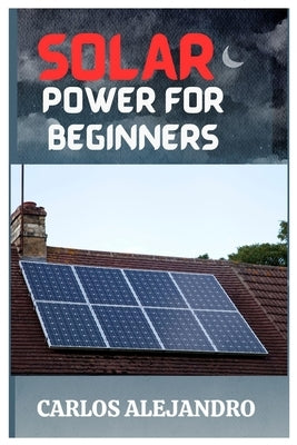 Solar Power for Beginners: A Beginner's Guide to Install and Maintain Solar Power by Alejandro, Carlos