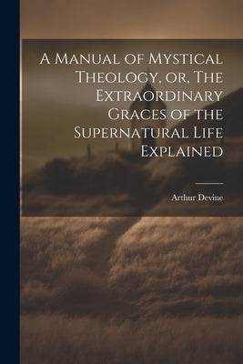 A Manual of Mystical Theology, or, The Extraordinary Graces of the Supernatural Life Explained by Devine, Arthur 1849-1919