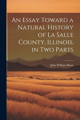 An Essay Toward a Natural History of La Salle County, Illinois, in Two Parts by Huett, John William
