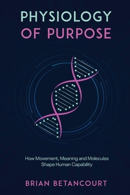 Physiology of Purpose: How Movement, Meaning and Molecules Shape Human Capability by Betancourt, Brian