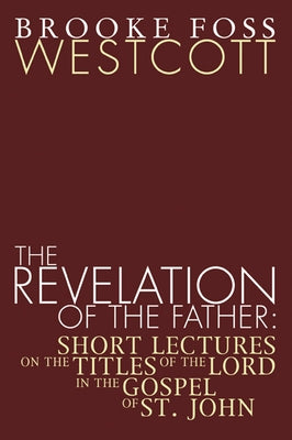 Revelation of the Father: Short Lectures on the Titles of the Lord in the Gospel of St. John by Westcott, B. F.