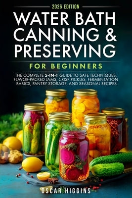 Water Bath Canning and Preserving for Beginners: The Complete 5-in-1 Guide to Safe Techniques, Flavor-Packed Jams, Crisp Pickles, Fermentation Basics, by Higgins, Oscar