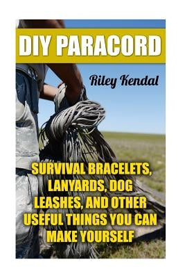 DIY Paracord: Survival Bracelets, Lanyards, Dog Leashes, and Other Useful Things You Can Make Yourself by Kendal, Riley