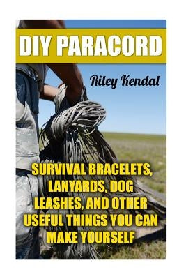 DIY Paracord: Survival Bracelets, Lanyards, Dog Leashes, and Other Useful Things You Can Make Yourself by Kendal, Riley