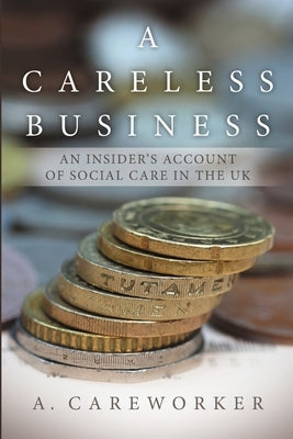 A Careless Business: An Insider's Account Of Social Care in the UK by Careworker, A.