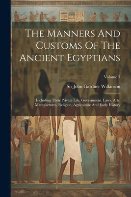The Manners And Customs Of The Ancient Egyptians: Including Their Private Life, Government, Laws, Arts, Manufactures, Religion, Agriculture And Early by Sir John Gardner Wilkinson