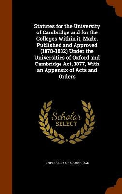 Statutes for the University of Cambridge and for the Colleges Within it, Made, Published and Approved (1878-1882) Under the Universities of Oxford and by University of Cambridge
