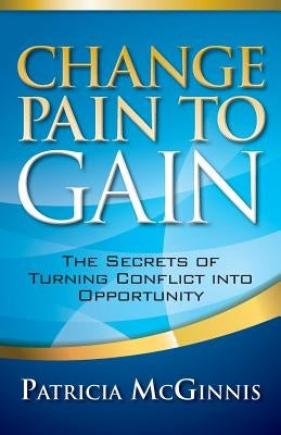 Change Pain to Gain: The Secrets of Turning Conflict into Opportunity by McGinnis, Patricia