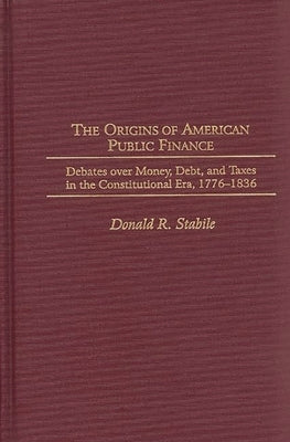 The Origins of American Public Finance: Debates Over Money, Debt, and Taxes in the Constitutional Era, 1776-1836 by Stabile, Donald R.
