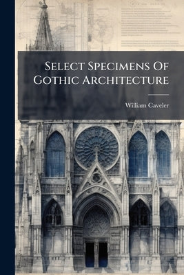 Select Specimens Of Gothic Architecture by Caveler, William