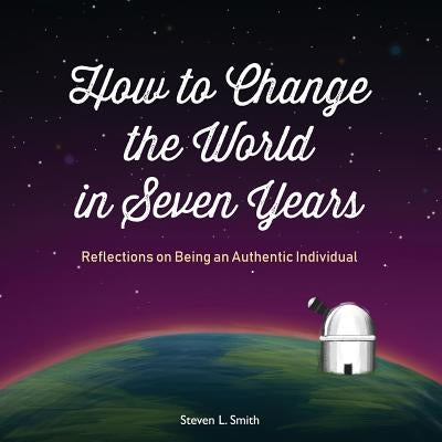 How to Change the World in Seven Years: Reflections on Being an Authentic Individual by Smith, Steven L.