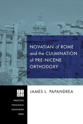 Novatian of Rome and the Culmination of Pre-Nicene Orthodoxy by Papandrea, James L.