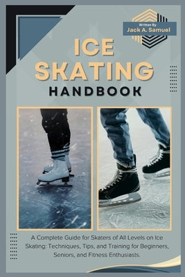 Ice Skating Handbook: A Complete Guide for Skaters of All Levels on Ice Skating: Techniques, Tips, and Training for Beginners, Seniors, and by A. Samuel, Jack