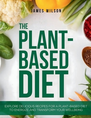 The Plant-Based Diet: Explore Delicious Recipes for a Plant-Based Diet to Energize and Transform Your Wellbeing by Wilson, James
