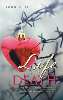 Life and Death: The History of Overcoming Disease and What It Tells Us about Our Present Increasing Life Expectancy as a Result of Pre by Husher, John Durbin