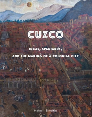 Cuzco: Incas, Spaniards, and the Making of a Colonial City by Schreffler, Michael J.