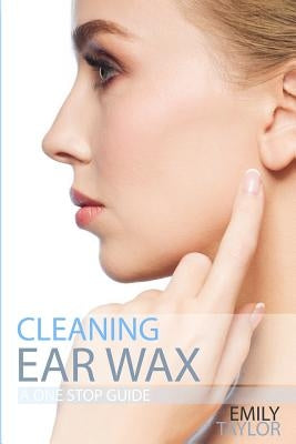 Cleaning Ear Wax: Remove Ear Wax Build Up with Our Simple, Quick, Effective Guide to Help You Self Care, Clean and Remove Wax from Your by Taylor, Emily