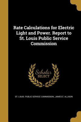 Rate Calculations for Electric Light and Power. Report to St. Louis Public Service Commission by St Louis Public Service Commission