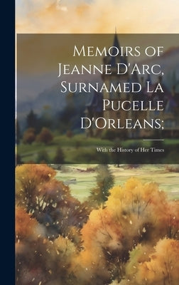 Memoirs of Jeanne D'Arc, Surnamed La Pucelle D'Orleans;: With the History of her Times by Anonymous