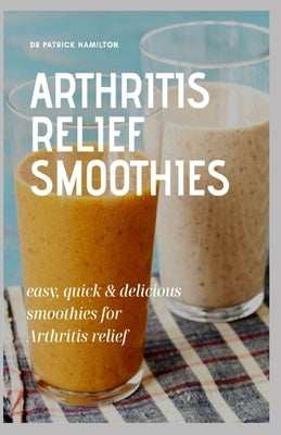 Arthritis Relief Smoothies: easy, quick and delicious smoothies for arthritis relief by Hamilton, Patrick