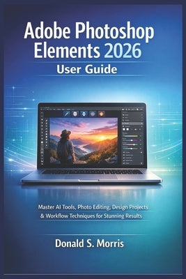 Adobe Photoshop Elements 2026 User Guide: Master AI Tools, Photo Editing, Design Projects & Workflow Techniques for Stunning Results by Morris, Donald S.