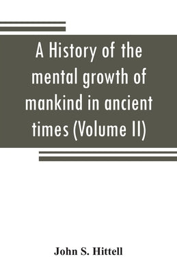 A history of the mental growth of mankind in ancient times (Volume II) by S. Hittell, John