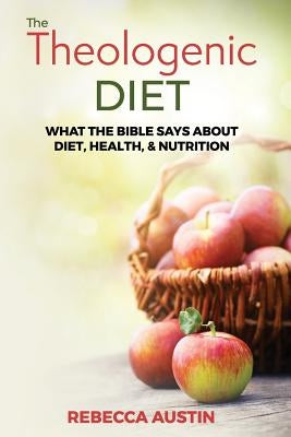 The Theologenic Diet: What the Bible Says about Diet, Health, & Nutrition by Austin, Rebecca M.
